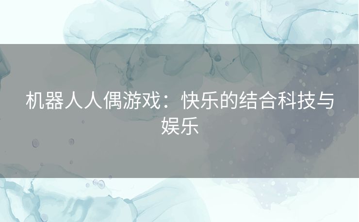 机器人人偶游戏:快乐的结合科技与娱乐 机器人人偶游戏:快乐的结合科技与娱乐