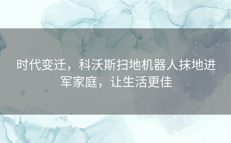 时代变迁,科沃斯扫地机器人抹地进军家庭,让生活更佳 时代变迁,科沃斯扫地机器人抹地进军家庭,让生活更佳