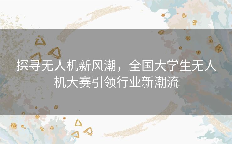 探寻无人机新风潮,全国大学生无人机大赛引领行业新潮流 探寻无人机新风潮,全国大学生无人机大赛引领行业新潮流