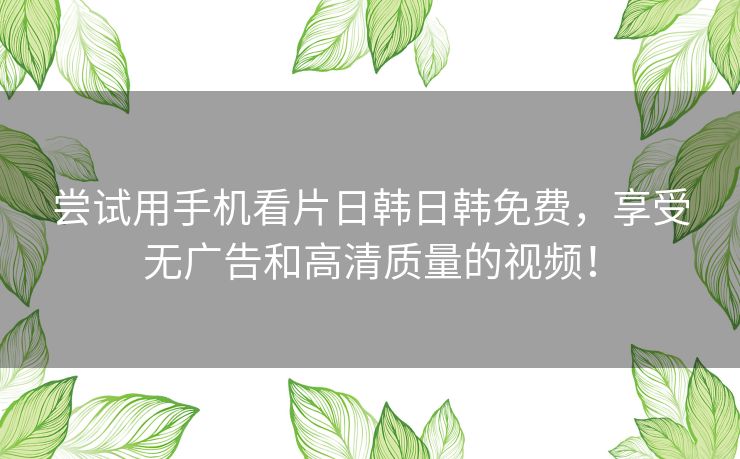 尝试用手机看片日韩日韩免费,享受无广告和高清质量的视频! 尝试用手机看片日韩日韩免费,享受无广告和高清质量的视频!
