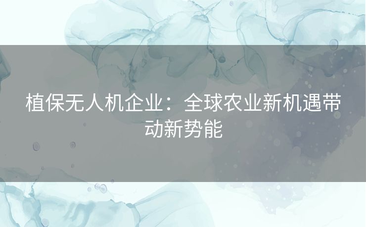 植保无人机企业:全球农业新机遇带动新势能 植保无人机企业:全球农业新机遇带动新势能