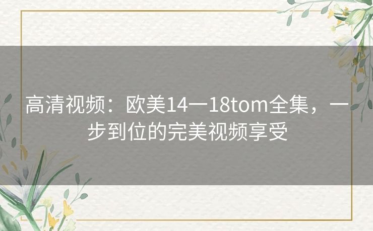 高清视频:欧美14一18tom全集,一步到位的完美视频享受 高清视频:欧美14一18tom全集,一步到位的完美视频享受