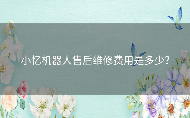 小忆机器人售后维修费用是多少? 小忆机器人售后维修费用是多少?
