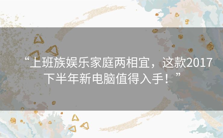 “上班族娱乐家庭两相宜,这款2017下半年新电脑值得入手!” “上班族娱乐家庭两相宜,这款2017下半年新电脑值得入手!”