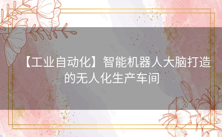 【工业自动化】智能机器人大脑打造的无人化生产车间 【工业自动化】智能机器人大脑打造的无人化生产车间