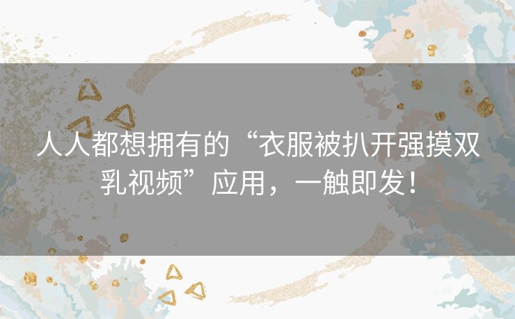 人人都想拥有的“衣服被扒开强摸双乳视频”应用,一触即发! 人人都想拥有的“衣服被扒开强摸双乳视频”应用,一触即发!