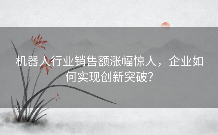 机器人行业销售额涨幅惊人,企业如何实现创新突破? 机器人行业销售额涨幅惊人,企业如何实现创新突破?
