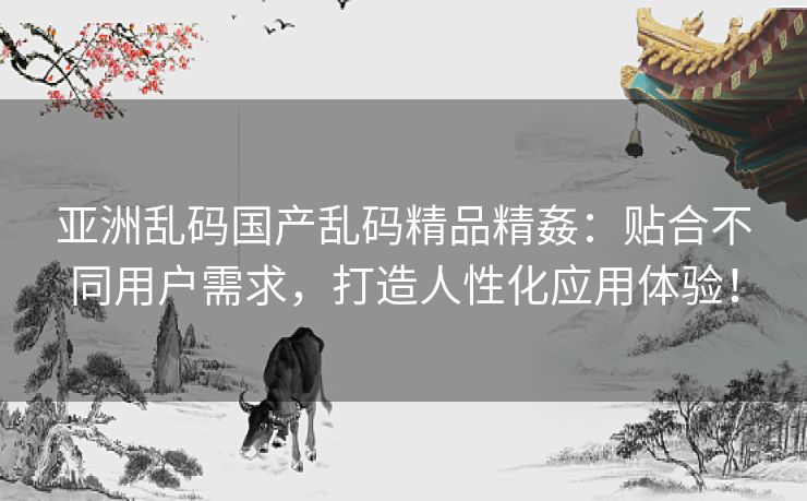 亚洲乱码国产乱码精品精姦:贴合不同用户需求,打造人性化应用体验! 亚洲乱码国产乱码精品精姦:贴合不同用户需求,打造人性化应用体验!