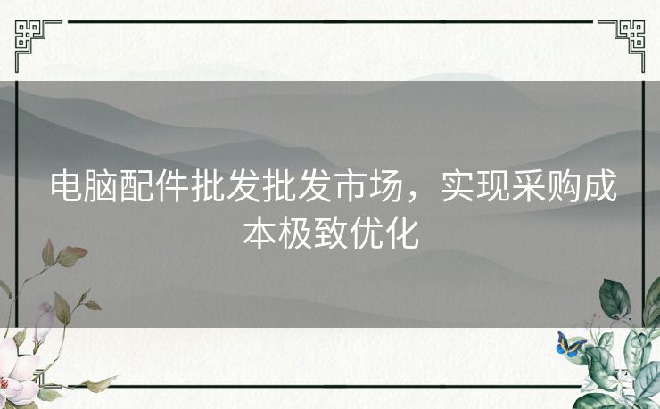 电脑配件批发批发市场,实现采购成本极致优化 电脑配件批发批发市场,实现采购成本极致优化