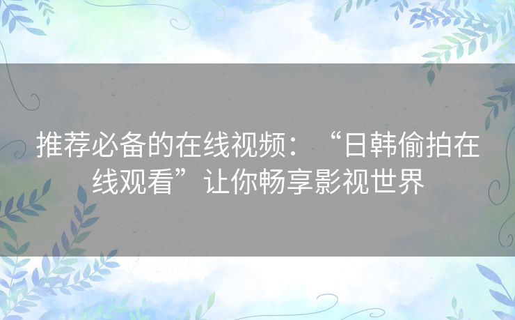 推荐必备的在线视频:“日韩偷拍在线观看”让你畅享影视世界 推荐必备的在线视频:“日韩偷拍在线观看”让你畅享影视世界