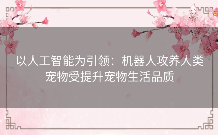 以人工智能为引领:机器人攻养人类宠物受提升宠物生活品质 以人工智能为引领:机器人攻养人类宠物受提升宠物生活品质