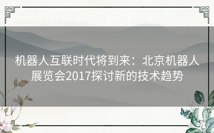 机器人互联时代将到来:北京机器人展览会2017探讨新的技术趋势 机器人互联时代将到来:北京机器人展览会2017探讨新的技术趋势