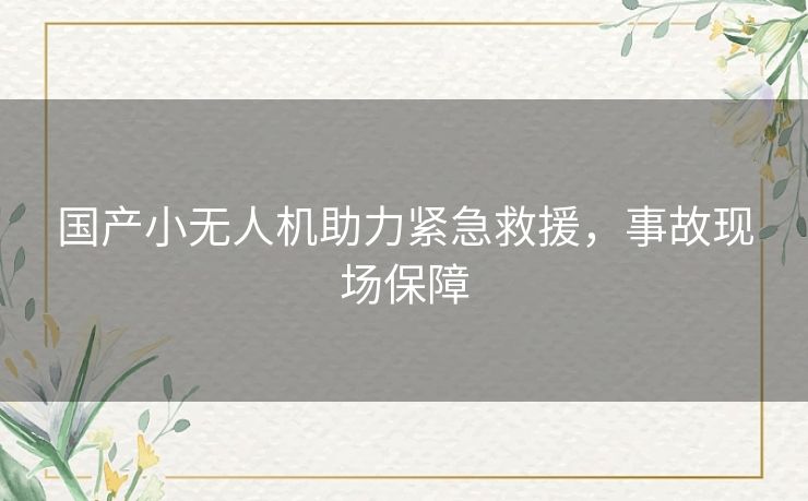国产小无人机助力紧急救援,事故现场保障 国产小无人机助力紧急救援,事故现场保障