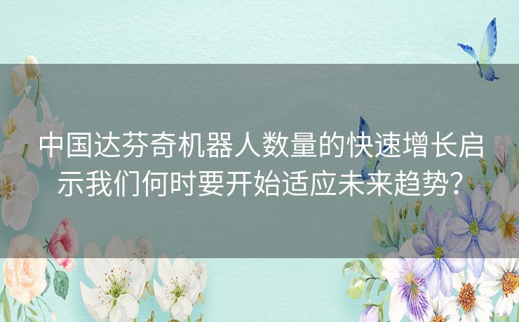 中国达芬奇机器人数量的快速增长启示我们何时要开始适应未来趋势？