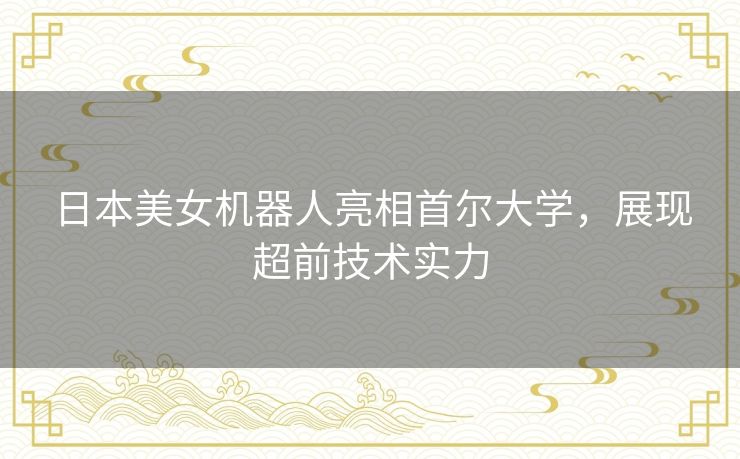 日本美女机器人亮相首尔大学，展现超前技术实力