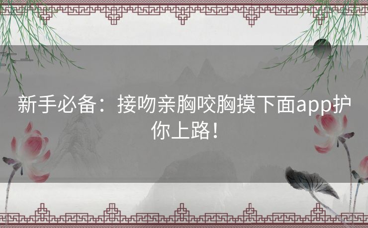 新手必备:接吻亲胸咬胸摸下面app护你上路! 新手必备:接吻亲胸咬胸摸下面app护你上路!