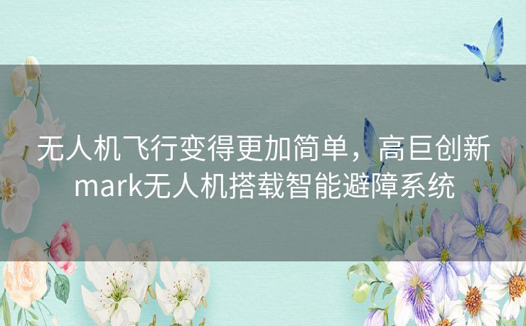 无人机飞行变得更加简单,高巨创新mark无人机搭载智能避障系统 无人机飞行变得更加简单,高巨创新mark无人机搭载智能避障系统