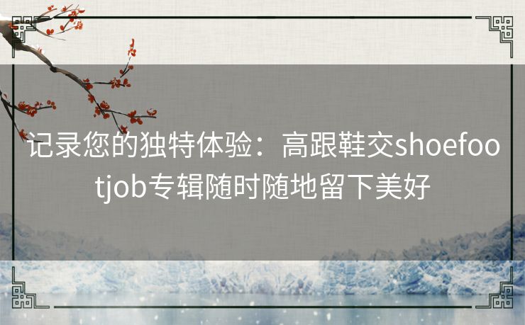 记录您的独特体验:高跟鞋交shoefootjob专辑随时随地留下美好 记录您的独特体验:高跟鞋交shoefootjob专辑随时随地留下美好
