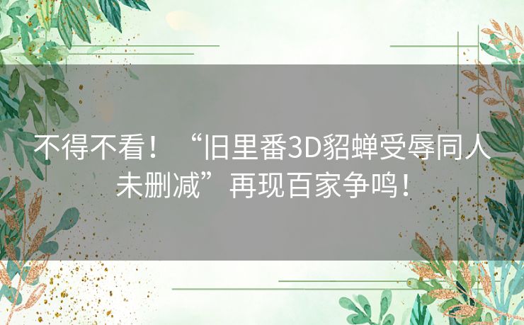 不得不看!“旧里番3D貂蝉受辱同人未删减”再现百家争鸣! 不得不看!“旧里番3D貂蝉受辱同人未删减”再现百家争鸣!