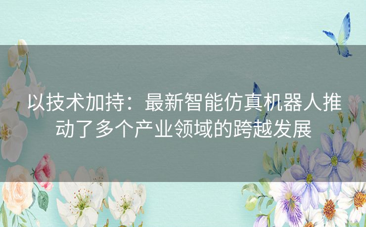 以技术加持:最新智能仿真机器人推动了多个产业领域的跨越发展 以技术加持:最新智能仿真机器人推动了多个产业领域的跨越发展