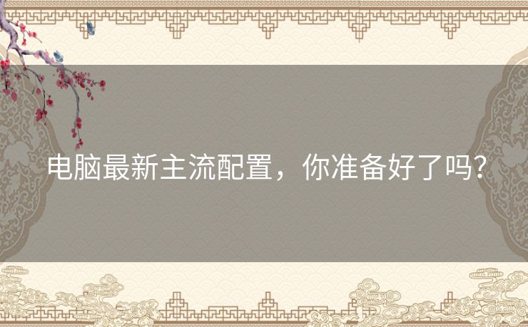 电脑最新主流配置,你准备好了吗? 电脑最新主流配置,你准备好了吗?