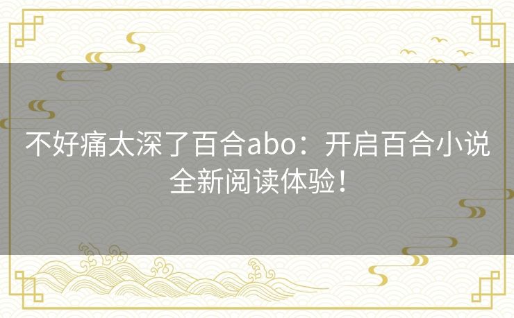 不好痛太深了百合abo:开启百合小说全新阅读体验! 不好痛太深了百合abo:开启百合小说全新阅读体验!