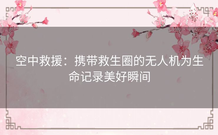 空中救援:携带救生圈的无人机为生命记录美好瞬间 空中救援:携带救生圈的无人机为生命记录美好瞬间