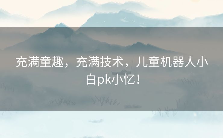 充满童趣,充满技术,儿童机器人小白pk小忆! 充满童趣,充满技术,儿童机器人小白pk小忆!
