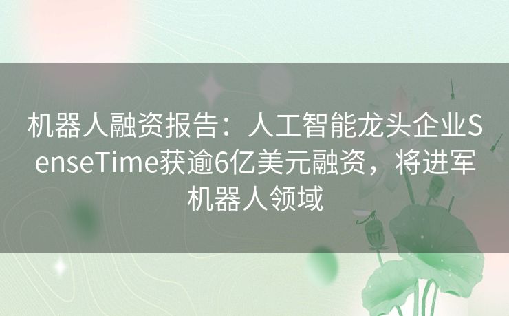 机器人融资报告:人工智能龙头企业SenseTime获逾6亿美元融资,将进军机器人领域 机器人融资报告:人工智能龙头企业SenseTime获逾6亿美元融资,将进军机器人领域