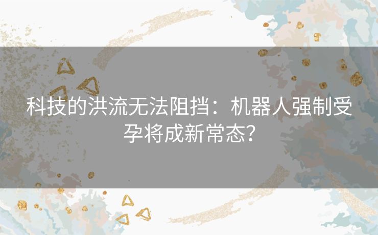 科技的洪流无法阻挡:机器人强制受孕将成新常态? 科技的洪流无法阻挡:机器人强制受孕将成新常态?