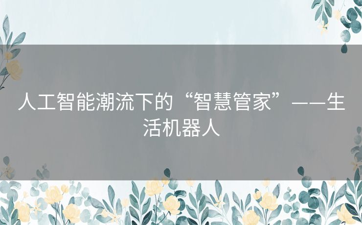 人工智能潮流下的“智慧管家”——生活机器人 人工智能潮流下的“智慧管家”——生活机器人