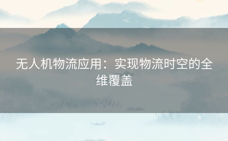 无人机物流应用:实现物流时空的全维覆盖 无人机物流应用:实现物流时空的全维覆盖