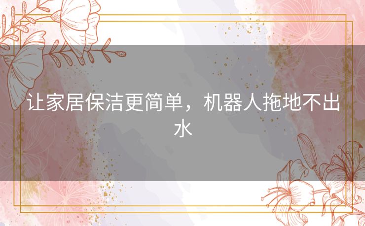 让家居保洁更简单,机器人拖地不出水 让家居保洁更简单,机器人拖地不出水