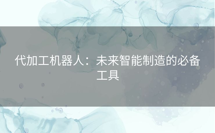 代加工机器人:未来智能制造的必备工具 代加工机器人:未来智能制造的必备工具