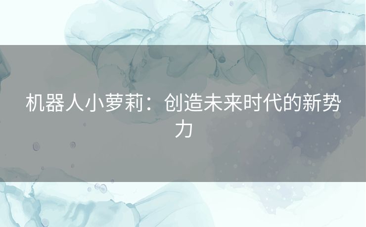 机器人小萝莉:创造未来时代的新势力 机器人小萝莉:创造未来时代的新势力