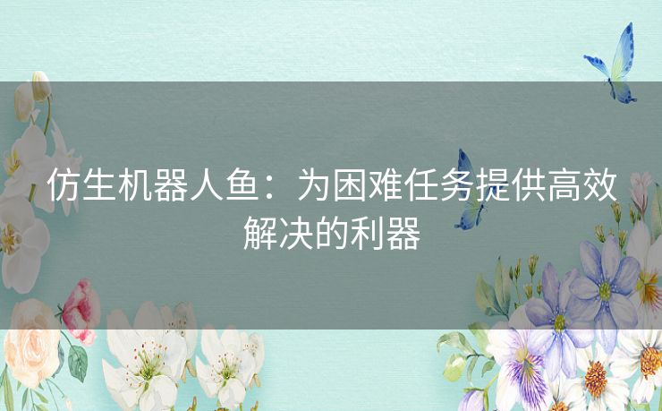 仿生机器人鱼:为困难任务提供高效解决的利器 仿生机器人鱼:为困难任务提供高效解决的利器