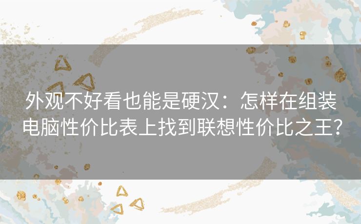 外观不好看也能是硬汉:怎样在组装电脑性价比表上找到联想性价比之王? 外观不好看也能是硬汉:怎样在组装电脑性价比表上找到联想性价比之王?