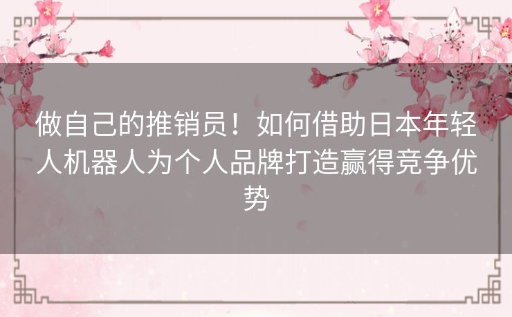 做自己的推销员!如何借助日本年轻人机器人为个人品牌打造赢得竞争优势 做自己的推销员!如何借助日本年轻人机器人为个人品牌打造赢得竞争优势