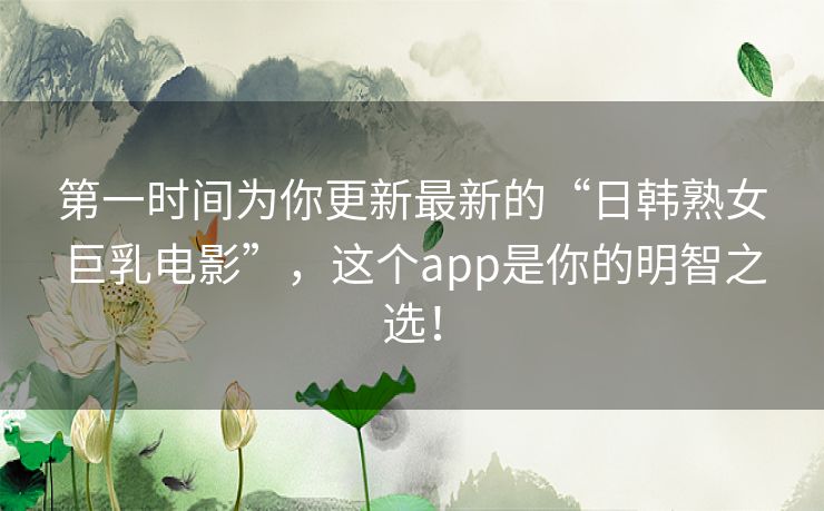 第一时间为你更新最新的“日韩熟女巨乳电影”,这个app是你的明智之选! 第一时间为你更新最新的“日韩熟女巨乳电影”,这个app是你的明智之选!