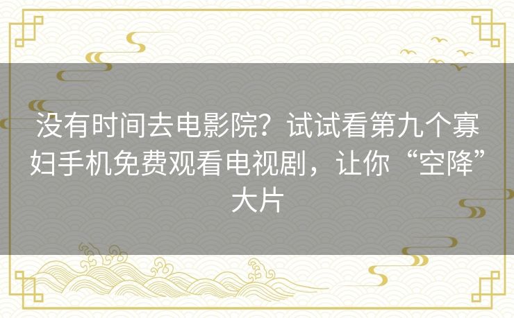 没有时间去电影院?试试看第九个寡妇手机免费观看电视剧,让你“空降”大片 没有时间去电影院?试试看第九个寡妇手机免费观看电视剧,让你“空降”大片