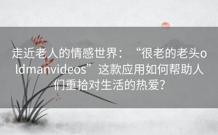走近老人的情感世界:“很老的老头oldmanvideos”这款应用如何帮助人们重拾对生活的热爱? 走近老人的情感世界:“很老的老头oldmanvideos”这款应用如何帮助人们重拾对生活的热爱?