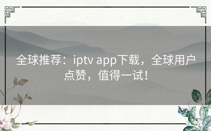 全球推荐：iptv app下载，全球用户点赞，值得一试！