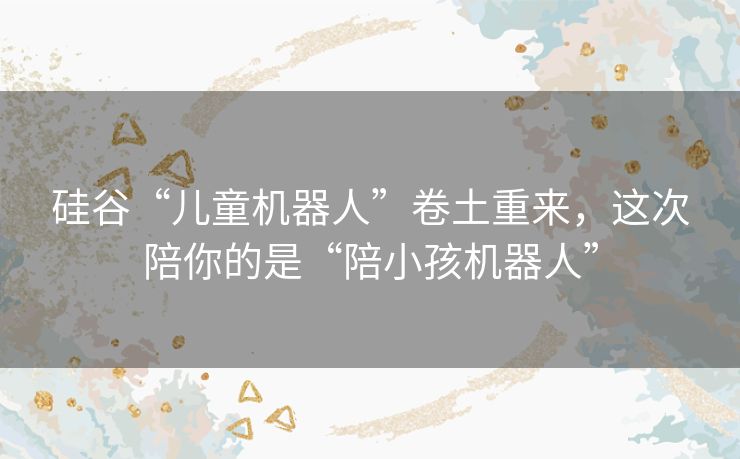 硅谷“儿童机器人”卷土重来,这次陪你的是“陪小孩机器人” 硅谷“儿童机器人”卷土重来,这次陪你的是“陪小孩机器人”
