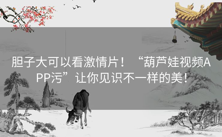 胆子大可以看激情片!“葫芦娃视频APP污”让你见识不一样的美! 胆子大可以看激情片!“葫芦娃视频APP污”让你见识不一样的美!