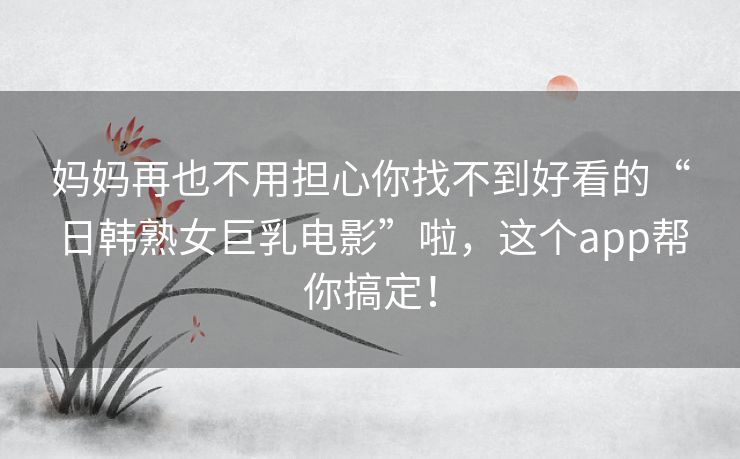 妈妈再也不用担心你找不到好看的“日韩熟女巨乳电影”啦,这个app帮你搞定! 妈妈再也不用担心你找不到好看的“日韩熟女巨乳电影”啦,这个app帮你搞定!