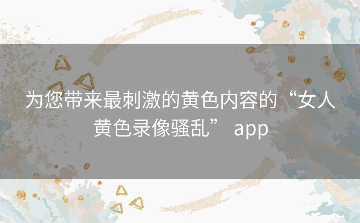 为您带来最刺激的黄色内容的“女人黄色录像骚乱” app