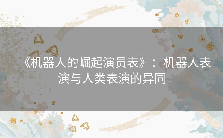 《机器人的崛起演员表》:机器人表演与人类表演的异同 《机器人的崛起演员表》:机器人表演与人类表演的异同