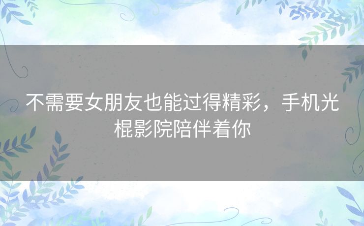 不需要女朋友也能过得精彩,手机光棍影院陪伴着你 不需要女朋友也能过得精彩,手机光棍影院陪伴着你