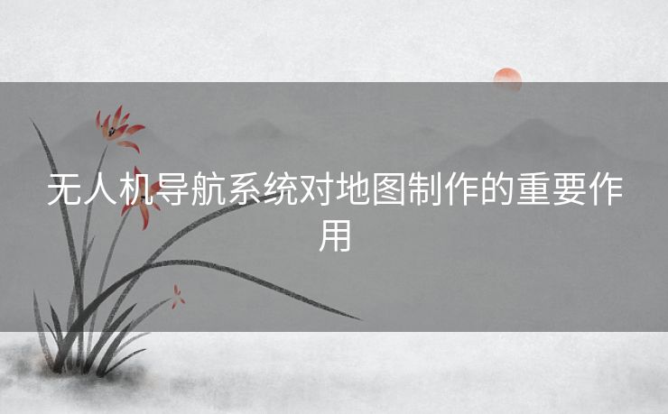 无人机导航系统对地图制作的重要作用 无人机导航系统对地图制作的重要作用