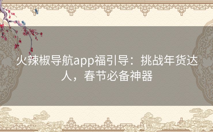火辣椒导航app福引导:挑战年货达人,春节必备神器 火辣椒导航app福引导:挑战年货达人,春节必备神器